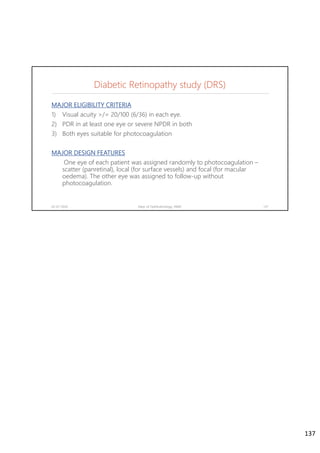 MAJOR ELIGIBILITY CRITERIA
1) Visual acuity >/= 20/100 (6/36) in each eye.
2) PDR in at least one eye or severe NPDR in both
3) Both eyes suitable for photocoagulation
MAJOR DESIGN FEATURES
One eye of each patient was assigned randomly to photocoagulation –
scatter (panretinal), local (for surface vessels) and focal (for macular
oedema). The other eye was assigned to follow-up without
photocoagulation.
02-07-2020 Dept. of Ophthalmology, JNMC 137
Diabetic Retinopathy study (DRS)
137
 