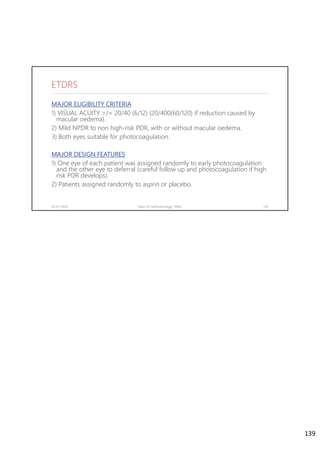 MAJOR ELIGIBILITY CRITERIA
1) VISUAL ACUITY >/= 20/40 (6/12) {20/400(60/120) if reduction caused by
macular oedema}.
2) Mild NPDR to non high-risk PDR, with or without macular oedema.
3) Both eyes suitable for photocoagulation.
MAJOR DESIGN FEATURES
1) One eye of each patient was assigned randomly to early photocoagulation
and the other eye to deferral (careful follow up and photocoagulation if high
risk PDR develops).
2) Patients assigned randomly to asprin or placebo.
02-07-2020 Dept. of Ophthalmology, JNMC 139
ETDRS
139
 