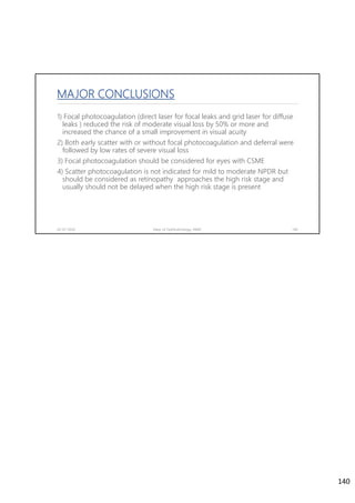 MAJOR CONCLUSIONS
1) Focal photocoagulation (direct laser for focal leaks and grid laser for diffuse
leaks ) reduced the risk of moderate visual loss by 50% or more and
increased the chance of a small improvement in visual acuity
2) Both early scatter with or without focal photocoagulation and deferral were
followed by low rates of severe visual loss
3) Focal photocoagulation should be considered for eyes with CSME
4) Scatter photocoagulation is not indicated for mild to moderate NPDR but
should be considered as retinopathy approaches the high risk stage and
usually should not be delayed when the high risk stage is present
02-07-2020 Dept. of Ophthalmology, JNMC 140
140
 