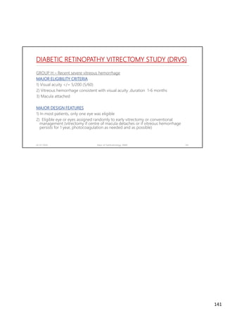 DIABETIC RETINOPATHY VITRECTOMY STUDY (DRVS)
GROUP H – Recent severe vitreous hemorrhage
MAJOR ELIGIBILITY CRITERIA
1) Visual acuity </= 5/200 (5/60)
2) Vitreous hemorrhage consistent with visual acuity ,duration 1-6 months
3) Macula attached
MAJOR DESIGN FEATURES
1) In most patients, only one eye was eligible
2) Eligible eye or eyes assigned randomly to early vitrectomy or conventional
management (vitrectomy if centre of macula detaches or if vitreous hemorrhage
persists for 1 year, photocoagulation as needed and as possible)
02-07-2020 Dept. of Ophthalmology, JNMC 141
141
 
