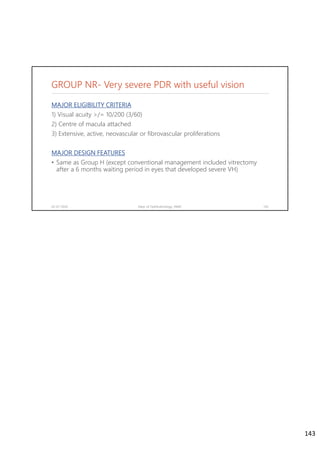 GROUP NR- Very severe PDR with useful vision
MAJOR ELIGIBILITY CRITERIA
1) Visual acuity >/= 10/200 (3/60)
2) Centre of macula attached
3) Extensive, active, neovascular or fibrovascular proliferations
MAJOR DESIGN FEATURES
• Same as Group H (except conventional management included vitrectomy
after a 6 months waiting period in eyes that developed severe VH)
02-07-2020 Dept. of Ophthalmology, JNMC 143
143
 