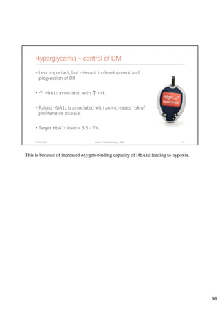 Hyperglycemia – control of DM
• Less important, but relevant to development and 
progression of DR
• ↑ HbA1c associated with ↑ risk
• Raised HbA1c is associated with an increased risk of 
proliferative disease.
• Target HbA1c level = 6.5 ‐ 7%.
02-07-2020 Dept. of Ophthalmology, JNMC 16
This is because of increased oxygen-binding capacity of HbA1c leading to hypoxia.
16
 