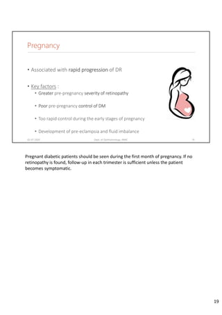 Pregnancy
• Associated with rapid progression of DR
• Key factors :
• Greater pre‐pregnancy severity of retinopathy
• Poor pre‐pregnancy control of DM
• Too rapid control during the early stages of pregnancy
• Development of pre‐eclampsia and fluid imbalance
02-07-2020 Dept. of Ophthalmology, JNMC 19
Pregnant diabetic patients should be seen during the first month of pregnancy. If no 
retinopathy is found, follow‐up in each trimester is sufficient unless the patient 
becomes symptomatic.
19
 