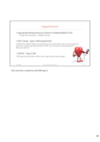 Hypertension
• Appropriate Blood‐pressure Control in Diabetes(ABCD) Trial:
“Target BP should be < 140/80 mmHg.”
• DCCT study ‐ Type 1 DM showed that
“If baseline and/or follow up blood pressures were high, then it was significant 
factor for predicting development of DR, loss of vision or development of 
Macular edema”
• UKPDS – Type 2 DM
“BP lowering had better effect than lowering the blood sugar”
02-07-2020 Dept. of Ophthalmology, JNMC 20
Very common in patients with DM type 2
20
 