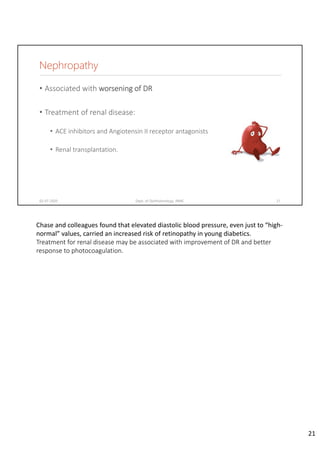 Nephropathy
• Associated with worsening of DR
• Treatment of renal disease:
• ACE inhibitors and Angiotensin II receptor antagonists
• Renal transplantation.
02-07-2020 Dept. of Ophthalmology, JNMC 21
Chase and colleagues found that elevated diastolic blood pressure, even just to “high‐
normal” values, carried an increased risk of retinopathy in young diabetics.
Treatment for renal disease may be associated with improvement of DR and better 
response to photocoagulation.
21
 