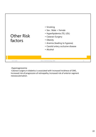 Other Risk
factors
• Smoking
• Sex : Male > Female
• Hyperlipidemia (TG, LDL)
• Cataract Surgery
• Obesity
• Anemia (leading to hypoxia)
• Carotid artery occlusive disease
• Alcohol
02-07-2020 Dept. of Ophthalmology, JNMC 22
‐Hypomagnesemia
‐Cataract surgery in diabetics is associated with increased incidnece of CME, 
Increased risk of progression of retinopathy, Increased risk of anterior segment 
neovascularisation.
22
 