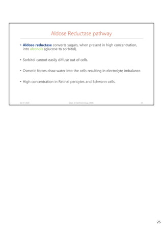 Aldose Reductase pathway
• Aldose reductase converts sugars, when present in high concentration,
into alcohols (glucose to sorbitol).
• Sorbitol cannot easily diffuse out of cells.
• Osmotic forces draw water into the cells resulting in electrolyte imbalance.
• High concentration in Retinal pericytes and Schwann cells.
02-07-2020 Dept. of Ophthalmology, JNMC 25
25
 