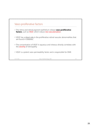 Vaso-proliferative factors
• The retina and retinal pigment epithelium release vaso-proliferative
factors, such as VEGF, which induce neo-vascularization.
• VEGF has a direct role in the proliferative retinal vascular abnormalities that
are found in diabetes.
• The concentration of VEGF in aqueous and vitreous directly correlates with
the severity of retinopathy
• VEGF is a potent vaso-permeability factor and is responsible for DME
02-07-2020 Dept. of Ophthalmology, JNMC 28
28
 