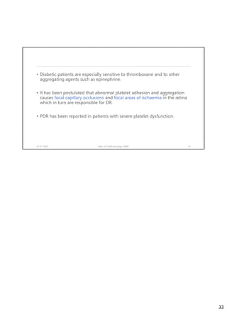 • Diabetic patients are especially sensitive to thromboxane and to other
aggregating agents such as epinephrine.
• It has been postulated that abnormal platelet adhesion and aggregation
causes focal capillary occlusions and focal areas of ischaemia in the retina
which in turn are responsible for DR.
• PDR has been reported in patients with severe platelet dysfunction.
02-07-2020 Dept. of Ophthalmology, JNMC 33
33
 