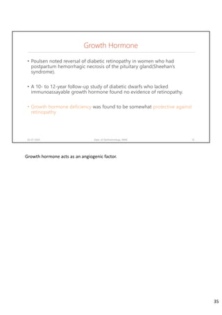 Growth Hormone
• Poulsen noted reversal of diabetic retinopathy in women who had
postpartum hemorrhagic necrosis of the pituitary gland(Sheehan’s
syndrome).
• A 10- to 12-year follow-up study of diabetic dwarfs who lacked
immunoassayable growth hormone found no evidence of retinopathy.
• Growth hormone deficiency was found to be somewhat protective against
retinopathy
02-07-2020 Dept. of Ophthalmology, JNMC 35
Growth hormone acts as an angiogenic factor.
35
 