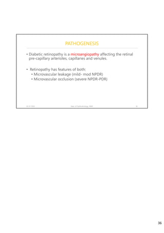 PATHOGENESIS
• Diabetic retinopathy is a microangiopathy affecting the retinal
pre-capillary arterioles, capillaries and venules.
• Retinopathy has features of both:
• Microvascular leakage (mild- mod NPDR)
• Microvascular occlusion (severe NPDR-PDR)
02-07-2020 Dept. of Ophthalmology, JNMC 36
36
 