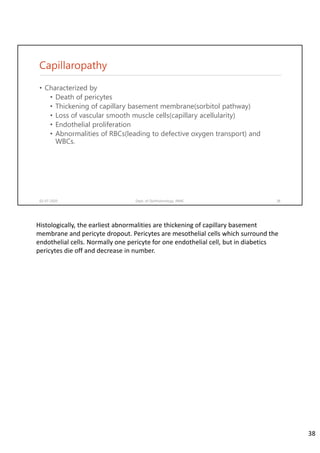 Capillaropathy
• Characterized by
• Death of pericytes
• Thickening of capillary basement membrane(sorbitol pathway)
• Loss of vascular smooth muscle cells(capillary acellularity)
• Endothelial proliferation
• Abnormalities of RBCs(leading to defective oxygen transport) and
WBCs.
02-07-2020 Dept. of Ophthalmology, JNMC 38
Histologically, the earliest abnormalities are thickening of capillary basement 
membrane and pericyte dropout. Pericytes are mesothelial cells which surround the 
endothelial cells. Normally one pericyte for one endothelial cell, but in diabetics 
pericytes die off and decrease in number.
38
 