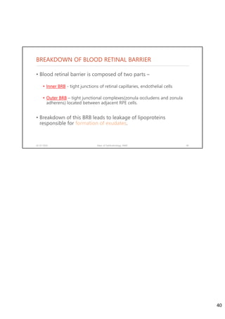 BREAKDOWN OF BLOOD RETINAL BARRIER
• Blood retinal barrier is composed of two parts –
• Inner BRB - tight junctions of retinal capillaries, endothelial cells
• Outer BRB – tight junctional complexes(zonula occludens and zonula
adherens) located between adjacent RPE cells.
• Breakdown of this BRB leads to leakage of lipoproteins
responsible for formation of exudates.
02-07-2020 Dept. of Ophthalmology, JNMC 40
40
 