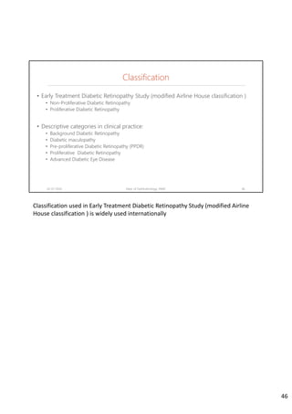Classification
• Early Treatment Diabetic Retinopathy Study (modified Airline House classification )
• Non-Proliferative Diabetic Retinopathy
• Proliferative Diabetic Retinopathy
• Descriptive categories in clinical practice:
• Background Diabetic Retinopathy
• Diabetic maculopathy
• Pre-proliferative Diabetic Retinopathy (PPDR)
• Proliferative Diabetic Retinopathy
• Advanced Diabetic Eye Disease
02-07-2020 Dept. of Ophthalmology, JNMC 46
Classification used in Early Treatment Diabetic Retinopathy Study (modified Airline 
House classification ) is widely used internationally
46
 