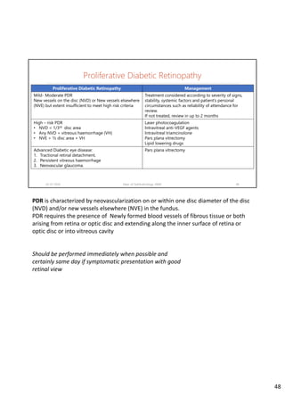 Proliferative Diabetic Retinopathy
02-07-2020 Dept. of Ophthalmology, JNMC 48
Proliferative Diabetic Retinopathy Management
Mild- Moderate PDR
New vessels on the disc (NVD) or New vessels elsewhere
(NVE) but extent insufficient to meet high risk criteria
Treatment considered according to severity of signs,
stability, systemic factors and patient’s personal
circumstances such as reliability of attendance for
review.
If not treated, review in up to 2 months
High – risk PDR
• NVD = 1/3rd disc area
• Any NVD + vitreous haemorrhage (VH)
• NVE > ½ disc area + VH
Laser photocoagulation
Intravitreal anti-VEGF agents
Intravitreal triamcinolone
Pars plana vitrectomy
Lipid lowering drugs
Advanced Diabetic eye disease:
1. Tractional retinal detachment,
2. Persistent vitreous haemorrhage
3. Neovascular glaucoma.
Pars plana vitrectomy
PDR is characterized by neovascularization on or within one disc diameter of the disc 
(NVD) and/or new vessels elsewhere (NVE) in the fundus.
PDR requires the presence of  Newly formed blood vessels of fibrous tissue or both 
arising from retina or optic disc and extending along the inner surface of retina or 
optic disc or into vitreous cavity
Should be performed immediately when possible and
certainly same day if symptomatic presentation with good
retinal view
48
 