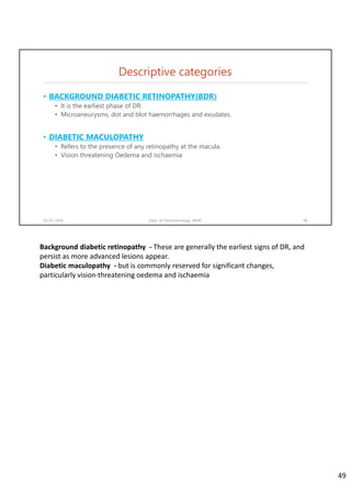 Descriptive categories
• BACKGROUND DIABETIC RETINOPATHY(BDR)
• It is the earliest phase of DR.
• Microaneurysms, dot and blot haemorrhages and exudates.
• DIABETIC MACULOPATHY
• Refers to the presence of any retinopathy at the macula.
• Vision threatening Oedema and ischaemia
02-07-2020 Dept. of Ophthalmology, JNMC 49
Background diabetic retinopathy  ‐ These are generally the earliest signs of DR, and 
persist as more advanced lesions appear.
Diabetic maculopathy ‐ but is commonly reserved for significant changes, 
particularly vision‐threatening oedema and ischaemia
49
 