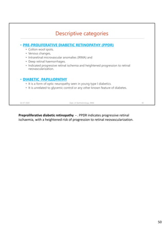 Descriptive categories
• PRE-PROLIFERATIVE DIABETIC RETINOPATHY (PPDR)
• Cotton wool spots,
• Venous changes,
• Intraretinal microvascular anomalies (IRMA) and
• Deep retinal haemorrhages.
• Indicated progressive retinal ischemia and heightened progression to retinal
neovascularization.
• DIABETIC PAPILLOPATHY
• It is a form of optic neuropathy seen in young type I diabetics.
• It is unrelated to glycemic control or any other known feature of diabetes.
02-07-2020 Dept. of Ophthalmology, JNMC 50
Preproliferative diabetic retinopathy  ‐ . PPDR indicates progressive retinal 
ischaemia, with a heightened risk of progression to retinal neovascularization. 
50
 