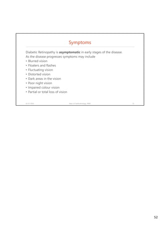 Symptoms
Diabetic Retinopathy is asymptomatic in early stages of the disease.
As the disease progresses symptoms may include
• Blurred vision
• Floaters and flashes
• Fluctuating vision
• Distorted vision
• Dark areas in the vision
• Poor night vision
• Impaired colour vision
• Partial or total loss of vision
02-07-2020 Dept. of Ophthalmology, JNMC 52
52
 