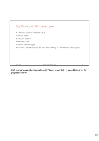 Significance of Microaneurysm
02-07-2020 Dept. of Ophthalmology, JNMC 58
• They leak plasma and later RBCs
• Retinal edema
• Macular edema
• Hard exudates
• Retinal hemorrhages
• Number of microaneurysms indicates severity of the Diabetic Retinopathy
High microaneurysm turnover rate on CFP taken sequentially is a good biomarker for 
progression of DR
58
 