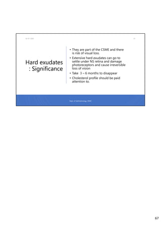 Hard exudates
: Significance
02-07-2020 67
• They are part of the CSME and there
is risk of visual loss.
• Extensive hard exudates can go to
settle under NS retina and damage
photoreceptors and cause irreversible
loss of vision
• Take 3 – 6 months to disappear
• Cholesterol profile should be paid
attention to.
Dept. of Ophthalmology, JNMC
67
 