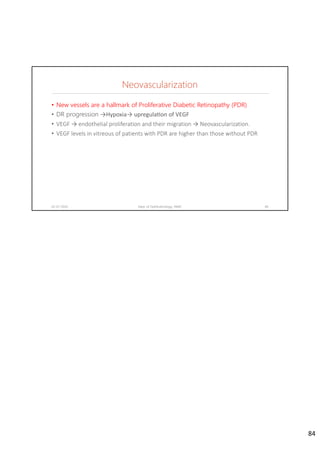 Neovascularization
02-07-2020 Dept. of Ophthalmology, JNMC 84
• New vessels are a hallmark of Proliferative Diabetic Retinopathy (PDR)
• DR progression →Hypoxia→ upregula on of VEGF
• VEGF → endothelial proliferation and their migration → Neovascularization.
• VEGF levels in vitreous of patients with PDR are higher than those without PDR
84
 