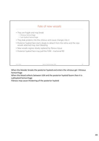 Fate of new vessels
02-07-2020 Dept. of Ophthalmology, JNMC 89
• They are fragile and may break
• Vitreous hemorrhage
• Sub-hyaloid hemorrhage
• They leak proteins into the vitreous and cause changes into it
• Posterior hyaloid face starts slowly to detach from the retina and the new
vessels attached may start bleeding.
• New vessels regress slowly replaced by fibrous tissue
• Posterior hyaloid face may pull the FVM – tractional RD
When the bleeder breaks the posterior hyaloid and enters the vitreous gel‐ Vitreous 
hemorrhage
When the blood collects between ILM and the posterior hyaloid facem then it is 
subhyaloid hemorrhage
Fibrosis may cause thickening of the posterior hyaloid
89
 