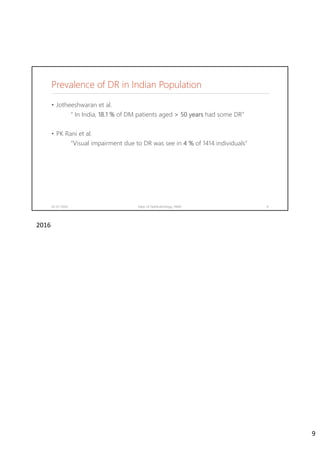 Prevalence of DR in Indian Population
• Jotheeshwaran et al.
“ In India, 18.1 % of DM patients aged > 50 years had some DR”
• PK Rani et al.
“Visual impairment due to DR was see in 4 % of 1414 individuals”
02-07-2020 Dept. of Ophthalmology, JNMC 9
2016
9
 