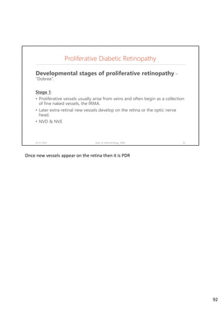 Proliferative Diabetic Retinopathy
Developmental stages of proliferative retinopathy –
“Dobree”.
Stage 1:
• Proliferative vessels usually arise from veins and often begin as a collection
of fine naked vessels, the IRMA.
• Later extra-retinal new vessels develop on the retina or the optic nerve
head.
• NVD & NVE
02-07-2020 Dept. of Ophthalmology, JNMC 92
Once new vessels appear on the retina then it is PDR
92
 