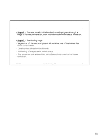 • Stage 2 - The new vessels, initially naked, usually progress through a
stage of further proliferation, with associated connective tissue formation.
• Stage 3 - Terminating stage
- Regression of the vascular systems with contracture of the connective
tissue components.
- Development of retinovitreal bands.
- Thickening of the posterior vitreous face.
- The appearance of retinoschisis, retinal detachment and retinal break
formation.
02-07-2020 Dept. of Ophthalmology, JNMC 93
93
 