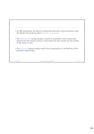 • As PDR progresses, the fibrous component becomes more prominent, with
the fibrotic tissue being either vascular or avascular.
• The fibrovascular variety usually is found in association with vessels that
extend into the vitreous cavity or with abnormal new vessels on the surface
of the retina or disc.
• The avascular variety usually results from organization or thickening of the
posterior hyaloid face.
02-07-2020 Dept. of Ophthalmology, JNMC 94
94
 