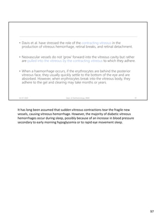 • Davis et al. have stressed the role of the contracting vitreous in the
production of vitreous hemorrhage, retinal breaks, and retinal detachment.
• Neovascular vessels do not ‘grow’ forward into the vitreous cavity but rather
are pulled into the vitreous by the contracting vitreous to which they adhere.
• When a haemorrhage occurs, if the erythrocytes are behind the posterior
vitreous face, they usually quickly settle to the bottom of the eye and are
absorbed. However, when erythrocytes break into the vitreous body, they
adhere to the gel and clearing may take months or years.
02-07-2020 Dept. of Ophthalmology, JNMC 97
It has long been assumed that sudden vitreous contractions tear the fragile new 
vessels, causing vitreous hemorrhage. However, the majority of diabetic vitreous 
hemorrhages occur during sleep, possibly because of an increase in blood pressure 
secondary to early morning hypoglycemia or to rapid eye movement sleep.
97
 