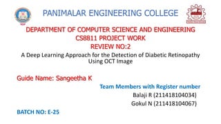 PANIMALAR ENGINEERING COLLEGE
DEPARTMENT OF COMPUTER SCIENCE AND ENGINEERING
CS8811 PROJECT WORK
REVIEW NO:2
A Deep Learning Approach for the Detection of Diabetic Retinopathy
Using OCT Image
Guide Name: Sangeetha K
Team Members with Register number
Balaji R (211418104034)
Gokul N (211418104067)
BATCH NO: E-25
 