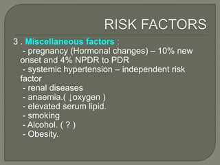 3 . Miscellaneous factors :
- pregnancy (Hormonal changes) – 10% new
onset and 4% NPDR to PDR
- systemic hypertension – independent risk
factor
- renal diseases
- anaemia.( ↓oxygen )
- elevated serum lipid.
- smoking
- Alcohol. ( ? )
- Obesity.
 