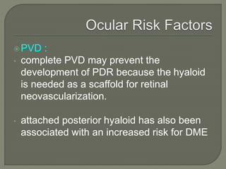 PVD :
• complete PVD may prevent the
development of PDR because the hyaloid
is needed as a scaffold for retinal
neovascularization.
• attached posterior hyaloid has also been
associated with an increased risk for DME
 