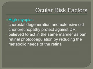 High myopia :
• choroidal degeneration and extensive old
chorioretinopathy protect against DR.
• believed to act in the same manner as pan
retinal photocoagulation by reducing the
metabolic needs of the retina
 