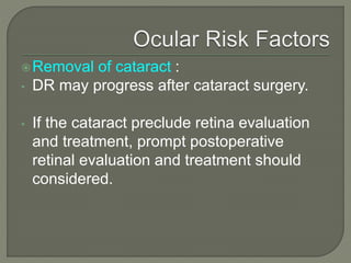 Removal of cataract :
• DR may progress after cataract surgery.
• If the cataract preclude retina evaluation
and treatment, prompt postoperative
retinal evaluation and treatment should
considered.
 