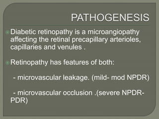 Diabetic retinopathy is a microangiopathy
affecting the retinal precapillary arterioles,
capillaries and venules .
Retinopathy has features of both:
- microvascular leakage. (mild- mod NPDR)
- microvascular occlusion .(severe NPDR-
PDR)
 