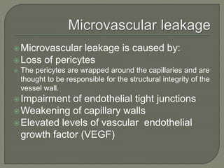 Microvascular leakage is caused by:
Loss of pericytes
 The pericytes are wrapped around the capillaries and are
thought to be responsible for the structural integrity of the
vessel wall.
Impairment of endothelial tight junctions
Weakening of capillary walls
Elevated levels of vascular endothelial
growth factor (VEGF)
 