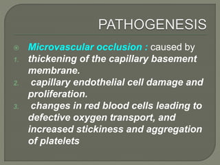  Microvascular occlusion : caused by
1. thickening of the capillary basement
membrane.
2. capillary endothelial cell damage and
proliferation.
3. changes in red blood cells leading to
defective oxygen transport, and
increased stickiness and aggregation
of platelets
 