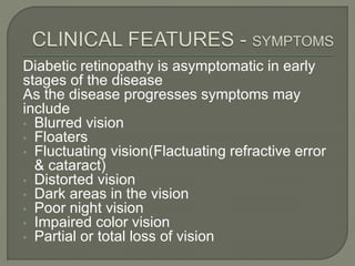 Diabetic retinopathy is asymptomatic in early
stages of the disease
As the disease progresses symptoms may
include
• Blurred vision
• Floaters
• Fluctuating vision(Flactuating refractive error
& cataract)
• Distorted vision
• Dark areas in the vision
• Poor night vision
• Impaired color vision
• Partial or total loss of vision
 