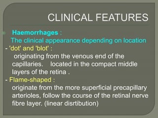  Haemorrhages :
The clinical appearance depending on location
- 'dot' and 'blot' :
originating from the venous end of the
capillaries. located in the compact middle
layers of the retina .
- Flame-shaped :
originate from the more superficial precapillary
arterioles, follow the course of the retinal nerve
fibre layer. (linear disrtibution)
 