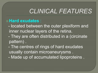 Hard exudates :
- located between the outer plexiform and
inner nuclear layers of the retina.
- They are often distributed in a (circinate
pattern) .
- The centres of rings of hard exudates
usually contain microaneurysms .
- Made up of accumulated lipoproteins .
 
