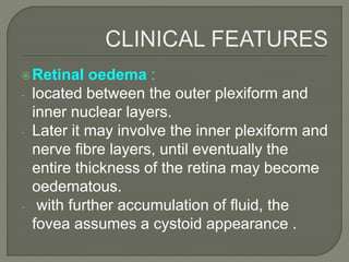 Retinal oedema :
- located between the outer plexiform and
inner nuclear layers.
- Later it may involve the inner plexiform and
nerve fibre layers, until eventually the
entire thickness of the retina may become
oedematous.
- with further accumulation of fluid, the
fovea assumes a cystoid appearance .
 
