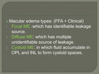 Macular edema types: (FFA + Clinical)
1. Focal ME :which has identifiable leakage
source.
2. Diffuse ME: which has multiple
unidentifiable source of leakage.
3. Cystoid ME: in which fluid accumulate in
OPL and INL to form cystoid spaces.
 