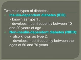 Two main types of diabetes :
 Insulin-dependent diabetes (IDD):
- known as type 1 .
- develops most frequently between 10
and 20 years of age .
 Non-insulin-dependent diabetes (NIDD):
- also known as type 2.
- develops most frequently between the
ages of 50 and 70 years.
 