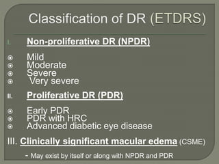 I. Non-proliferative DR (NPDR)
 Mild
 Moderate
 Severe
 Very severe
II. Proliferative DR (PDR)
 Early PDR
 PDR with HRC
 Advanced diabetic eye disease
III. Clinically significant macular edema (CSME)
- May exist by itself or along with NPDR and PDR
 
