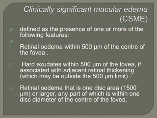  defined as the presence of one or more of the
following features:

1. Retinal oedema within 500 µm of the centre of
the fovea .
2. Hard exudates within 500 µm of the fovea, if
associated with adjacent retinal thickening
(which may be outside the 500 µm limit) .
3. Retinal oedema that is one disc area (1500
µm) or larger, any part of which is within one
disc diameter of the centre of the fovea.
 