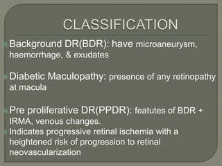 Background DR(BDR): have microaneurysm,
haemorrhage, & exudates
Diabetic Maculopathy: presence of any retinopathy
at macula
Pre proliferative DR(PPDR): featutes of BDR +
IRMA, venous changes.
 Indicates progressive retinal ischemia with a
heightened risk of progression to retinal
neovascularization
 