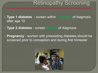  Type 1 diabetes - screen within 3-5 years of diagnosis
after age 10
 Type 2 diabetes - screen at time of diagnosis
 Pregnancy - women with preexisting diabetes should be
screened prior to conception and during first trimester
 
