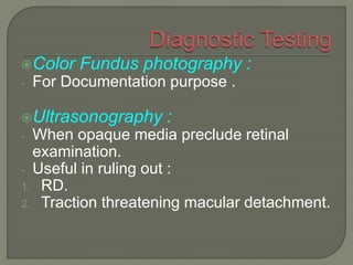 Color Fundus photography :
- For Documentation purpose .
Ultrasonography :
- When opaque media preclude retinal
examination.
- Useful in ruling out :
1. RD.
2. Traction threatening macular detachment.
 